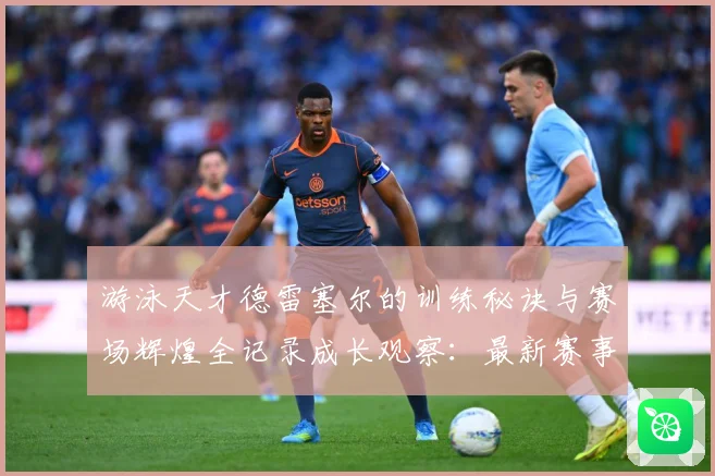 游泳天才德雷塞尔的训练秘诀与赛场辉煌全记录成长观察：最新赛事动态与深度分析