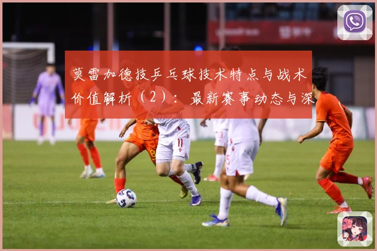 莫雷加德技乒乓球技术特点与战术价值解析（2）：最新赛事动态与深度分析