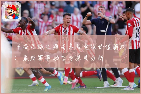 卡福足球生涯高光与竞技价值解析：最新赛事动态与深度分析