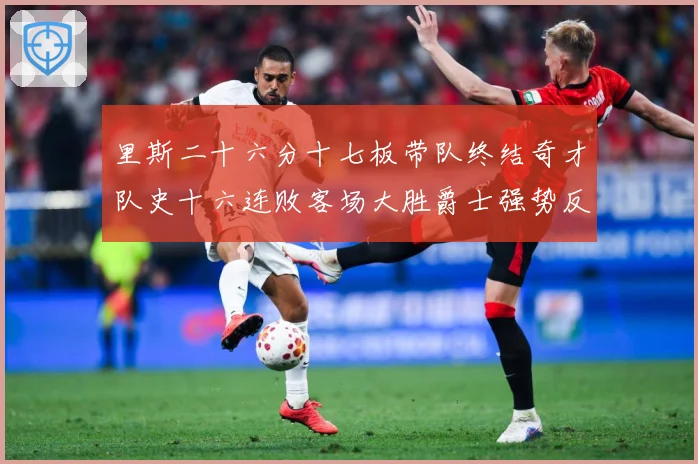里斯二十六分十七板带队终结奇才队史十六连败客场大胜爵士强势反专题观察：最新赛事动态与深度分析