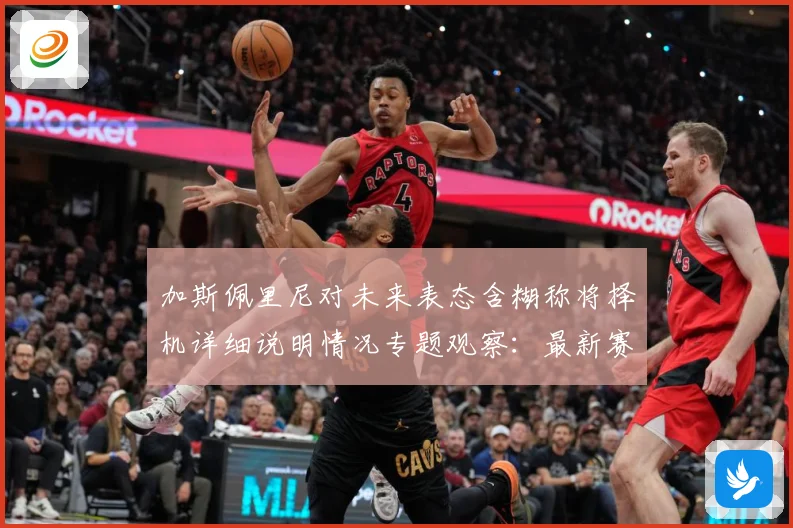 加斯佩里尼对未来表态含糊称将择机详细说明情况专题观察：最新赛事动态与深度分析