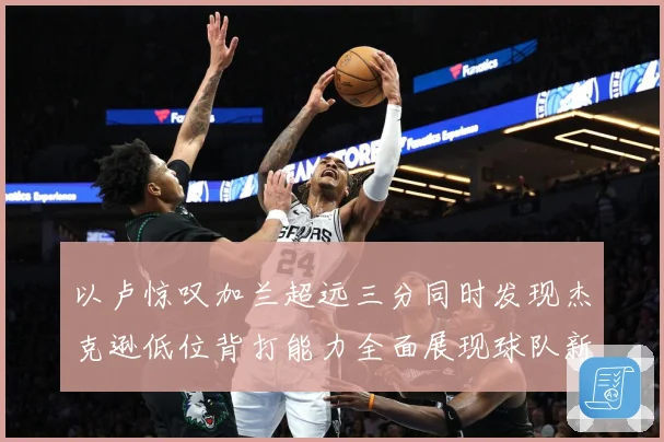 以卢惊叹加兰超远三分同时发现杰克逊低位背打能力全面展现球队新专题观察：最新赛事动态与深度分析