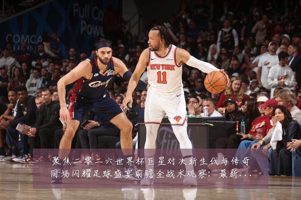 聚焦二零二六世界杯巨星对决新生代与传奇同场闪耀足球盛宴前瞻全战术观察：最新赛事动态与深度分析