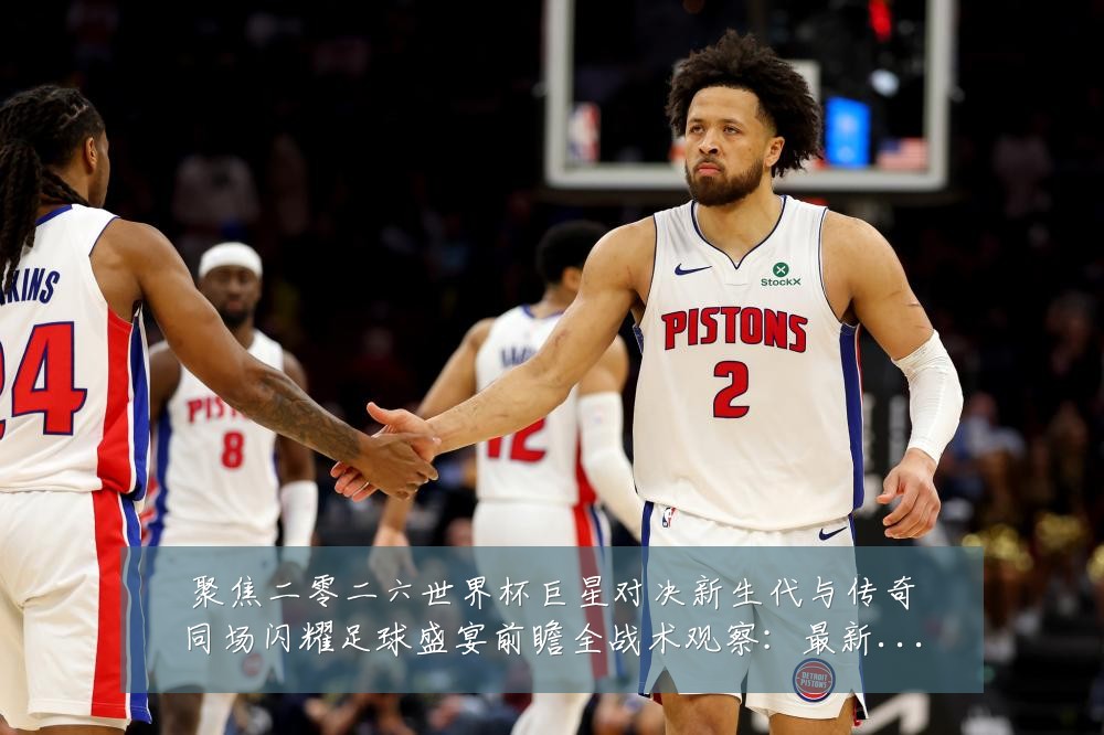 聚焦二零二六世界杯巨星对决新生代与传奇同场闪耀足球盛宴前瞻全战术观察：最新赛事动态与深度分析