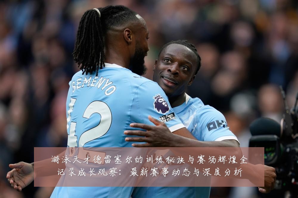 游泳天才德雷塞尔的训练秘诀与赛场辉煌全记录成长观察:最新赛事动态与深度分析